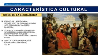 C R E E M O S E N L A E X I G E N C I A
C U R S O D E H I S T O R I A
CARACTERÍSTICA CULTURAL
 SE PRODUCE LA CRÍTICA A LA
ESCOLÁSTICA Y SE PROPONE SEPARAR
LA FE (TEOLOGÍA) DE LA RAZÓN
(FILOSOFÍA).
 LA CRÍTICAAL PENSAMIENTO ESCOLÁSTICO
PARTIÓ DESDE LA ACADEMIA DE FLORENCIA:
CENTRO PROMOTOR DE NUEVOS
CONOCIMIENTOS FINANCIADO POR LA FAMILIA
MEDICIS.
 ES LA CRÍTICA DE LA MENTALIDAD
BURGUESA A LA MENTALIDAD
FEUDAL.
CRISIS DE LA ESCOLÁSTICA
 