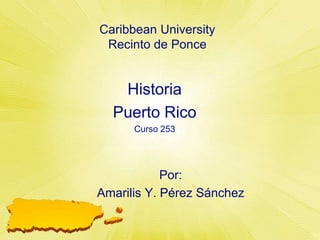 Caribbean UniversityRecinto de Ponce Historia Puerto Rico  Curso 253 Por: Amarilis Y. PérezSánchez 
