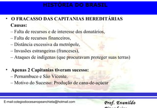 O FRACASSO DAS CAPITANIAS HEREDITÁRIAS Causas: – Falta de recursos e de interesse dos donatários, – Falta de recursos financeiros, – Distância excessiva da metrópole, – Invasões estrangeiras (franceses), – Ataques de indígenas (que procuravam proteger suas terras) Apenas 2 Capitanias tiveram sucesso: – Pernambuco e São Vicente. – Motivo do Sucesso: Produção de cana-de-açúcar  