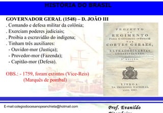 GOVERNADOR GERAL (1548) – D. JOÃO III . Comando e defesa militar da colônia; . Exerciam poderes judiciais; . Proibia a escravidão do indígena; . Tinham três auxiliares: - Ouvidor-mor (Justiça); - Provedor-mor (Fazenda); - Capitão-mor (Defesa). OBS.: - 1759, foram extintos (Vice-Reis)  (Marquês de pombal) 