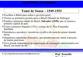 Tomé de Sousa – 1549-1553 Escolheu a Bahia para sediar o governo-geral. Trouxe os primeiros jesuítas para o Brasil (Manoel da Nóbrega). Fundou a primeira cidade do Brasil,  Salvador (1549) , que se tornou a primeira capital do país. Criou o primeiro bispado (1551), a cargo de D. Pero Fernandes Sardinha.  Introduziu a pecuária e incentivou o cultivo da cana-de-açúcar doando terras. Organizou expedições (Entradas), que penetravam nas matas à procura de metais preciosos.  Teve grande importância na organização da montagem administrativa no Brasil, em nome do rei. 