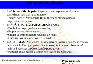 As Câmaras Municipais:  Representavam o poder local e eram controladas pela classe dominante: Homens bons = Aristocracia Rural (homens brancos e ricos proprietários de terra).   FUNÇÃO DAS CÂMARAS MUNICIPAIS • Estabelecer o preço das mercadorias, • Propor ou recusar impostos, • Cuidar da construção de povoados e vilas, • Fiscalizar os funcionários enviados do rei. PROBLEMAS • As Câmaras Municipais passaram a se chocar com os interesses de Portugal, pois defendiam os direitos dos colonos e não mais os interesses da Colonização portuguesa • Portugal então passou a cortar os poderes das Câmaras.  