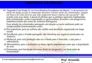 01. Segundo Caio Prado Jr, no livro História Econômica do Brasil, “ a devastação da mata em larga escala ia semeando desertos estéreis atrás do colonizador, sempre em busca de solos frescos que não exigissem maior esforço da sua parte ”. De acordo com esse autor, é possível afirmar que as práticas agrícolas implantadas pela colonização, como a queimada e a monocultura, levaram a um progressivo empobrecimento dos solos da América Portuguesa. Essa atitude do colonizador português em relação ao meio ambiente pode ser compreendida historicamente como: a) Pré-capitalista, pois na colônia não existia uma produção organizada em larga escala. b) Neoliberal, pois o Estado português não interferia nos negócios praticados na América. c) Medieval, pois esta produção não era voltada para o mercado, e sim para a subsistência. d) Mercantilista, pois a produção e o lucro rápido importavam mais que a degradação do solo. e) Humanista, pois havia um interesse direto no progresso e no bem-estar da humanidade. 