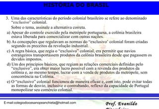 3.  Uma das características do período colonial brasileiro se refere ao denominado “ exclusivo ” colonial. Sobre o tema, assinale a alternativa correta. a) Apesar do controle exercido pela metrópole portuguesa, a colônia brasileira estava liberada para comercializar com outras nações. b) As concepções que regulavam as normas do “exclusivo’ colonial foram criadas segundo os preceitos da revolução industrial. c) A regra básica, que regia o “exclusivo” colonial, era permitir que navios estrangeiros transportassem produtos da colônia brasileira desde que pagassem os devidos impostos. d) Um dos princípios básicos, que regiam as relações comerciais definidas pelo “exclusivo”, era obter maior lucro possível com a revenda dos produtos da colônia e, ao mesmo tempo, lucrar com a venda de produtos da metrópole, sem concorrência na Colônia. e) O “exclusivo” colonial funcionou de maneira eficaz e, com isto, pode evitar todas as formas de desvio, inclusive o contrabando, reflexo da capacidade de Portugal monopolizar seu comércio colonial. 