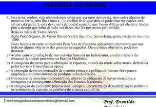 4. Esta terra, senhor, nela não podemos saber que aja ouro nem prata, nem coisa alguma de metal ou ferro, nem lho vimos (...) o melhor fruto que dela se pode tirar me parece será salvar esta gente. E esta deve ser a principal semente que Vossa Alteza em ela deve lançar. pois o desejo que tinha de tudo vos dizer, mo fez por assim pelo miúdo. Beijo as mãos de Vossa Alteza. Deste Porto Seguro, da Vossa Ilha de Vera Cruz, hoje, Sexta-feira, primeiro dia de maio de 1500. Esses trechos da carta do escrivão Pero Vaz de Caminha apresentam elementos que nos indicam alguns objetivos das grandes navegações. Dentre esses objetivos, podemos destacar: a) Acabar com a circulação de mercadorias baseada no bulionismo, em decorrência da escassez de metais preciosos na Europa Ocidental. b) A conquista de terras para a obtenção de riquezas, através da renda sobre aterra, defendida pelos teóricos fisiocratas da época. c) A obtenção de novos mercados de matéria-prima e a política do laissez faire para a ampliação do fornecimento de produtos manufaturados. d) O processo de crescimento econômico, através da conquista de novos mercados, a catequese e a consequente afirmação dos Estados Nacionais. e) A emigração do excedente populacional europeu, decorrente da descentralização política e investimento de capitais na periferia do sistema capitalista. 