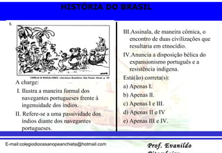 A charge: I. Ilustra a maneira formal dos navegantes portugueses frente à ingenuidade dos índios. II. Refere-se a uma passividade dos índios diante dos navegantes portugueses. III.Assinala, de maneira cômica, o encontro de duas civilizações que resultaria em etnocídio. IV.Anuncia a disposição bélica do expansionismo português e a resistência indígena. Está(ão) correta(s): a) Apenas I. b) Apenas lI. c) Apenas I e III. d) Apenas II e IV  e) Apenas III e IV. 