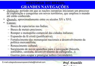 Definição : período em que as nações européias iniciaram um processo de exploração e conquistas em novos territórios, que ampliou o mundo até então conhecido. Quando:  aproximadamente entre os séculos XV e XVI. Causas:   Busca de especiarias nas Índias;  Busca de metais preciosos; Romper o monopólio comercial das cidades italianas;  Expansão da fé cristã (justificativa);  Fortalecimento das monarquias nacionais e desenvolvimento da política mercantilista; Renascimento cultural; Surgimento de novos aparelhos para a navegação (bússola, astrolábio, caravela, desenvolvimento da cartografia...);  Guerras para ocupar e prestigiar nobres (secundário).  GRANDES NAVEGAÇÕES 
