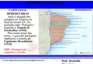 Após a chegada dos europeus na América no final do século XV, foi assinado entre  Portugal e Espanha o  Tratado de Tordesilhas (1949). Para tomar posse das terras,  o governo português implantou o sistema de  Capitanias Hereditárias (1534). OBS.: Portugal não respeitou o acordo. CAPITANIAS  HEREDITÁRIAS 