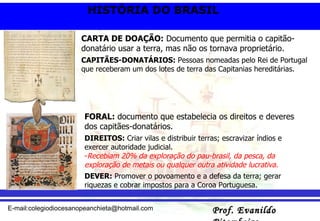 FORAL:  documento que estabelecia os direitos e deveres dos capitães-donatários. DIREITOS:  Criar vilas e distribuir terras; escravizar índios e exercer autoridade judicial.  Recebiam 20% da exploração do pau-brasil, da pesca, da exploração de metais ou qualquer outra atividade lucrativa. DEVER:  Promover o povoamento e a defesa da terra; gerar riquezas e cobrar impostos para a Coroa Portuguesa. CARTA DE DOAÇÃO:  Documento que permitia o capitão-donatário usar a terra, mas não os tornava proprietário. CAPITÃES-DONATÁRIOS:  Pessoas nomeadas pelo Rei de Portugal que receberam um dos lotes de terra das Capitanias hereditárias. 