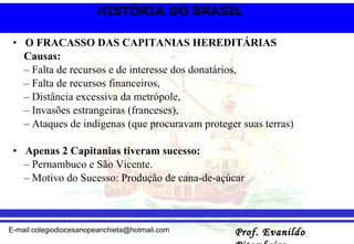 O FRACASSO DAS CAPITANIAS HEREDITÁRIAS Causas: – Falta de recursos e de interesse dos donatários, – Falta de recursos financeiros, – Distância excessiva da metrópole, – Invasões estrangeiras (franceses), – Ataques de indígenas (que procuravam proteger suas terras) Apenas 2 Capitanias tiveram sucesso: – Pernambuco e São Vicente. – Motivo do Sucesso: Produção de cana-de-açúcar  