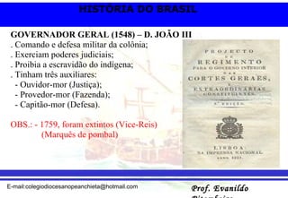 GOVERNADOR GERAL (1548) – D. JOÃO III . Comando e defesa militar da colônia; . Exerciam poderes judiciais; . Proibia a escravidão do indígena; . Tinham três auxiliares: - Ouvidor-mor (Justiça); - Provedor-mor (Fazenda); - Capitão-mor (Defesa). OBS.: - 1759, foram extintos (Vice-Reis)  (Marquês de pombal) 