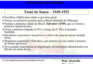 Tomé de Sousa – 1549-1553 Escolheu a Bahia para sediar o governo-geral. Trouxe os primeiros jesuítas para o Brasil (Manoel da Nóbrega). Fundou a primeira cidade do Brasil,  Salvador (1549) , que se tornou a primeira capital do país. Criou o primeiro bispado (1551), a cargo de D. Pero Fernandes Sardinha.  Introduziu a pecuária e incentivou o cultivo da cana-de-açúcar doando terras. Organizou expedições (Entradas), que penetravam nas matas à procura de metais preciosos.  Teve grande importância na organização da montagem administrativa no Brasil, em nome do rei. 