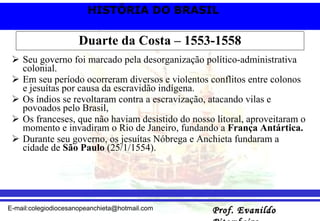 Duarte da Costa – 1553-1558 Seu governo foi marcado pela desorganização político-administrativa colonial.  Em seu período ocorreram diversos e violentos conflitos entre colonos e jesuítas por causa da escravidão indígena.  Os índios se revoltaram contra a escravização, atacando vilas e povoados pelo Brasil, Os franceses, que não haviam desistido do nosso litoral, aproveitaram o momento e invadiram o Rio de Janeiro, fundando a  França Antártica. Durante seu governo, os jesuítas Nóbrega e Anchieta fundaram a cidade de  São Paulo  (25/1/1554). 