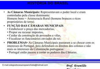 As Câmaras Municipais:  Representavam o poder local e eram controladas pela classe dominante: Homens bons = Aristocracia Rural (homens brancos e ricos proprietários de terra).   FUNÇÃO DAS CÂMARAS MUNICIPAIS • Estabelecer o preço das mercadorias, • Propor ou recusar impostos, • Cuidar da construção de povoados e vilas, • Fiscalizar os funcionários enviados do rei. PROBLEMAS • As Câmaras Municipais passaram a se chocar com os interesses de Portugal, pois defendiam os direitos dos colonos e não mais os interesses da Colonização portuguesa • Portugal então passou a cortar os poderes das Câmaras.  
