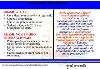 BRASIL ATUAL: Considerado uma potência regional; Um país emergente; Quase um potência mundial; Sediará a Copa de 2014 e a Olimpíada de 2016; BRASIL NO CENÁRIO INTERNACIONAL: Participações relevantes em mesa de comércio internacional; Em missões de paz, representando a ONU; Como mediador entre nações por soberania; Seria realmente o Brasil vocacionado a arbitrar tensões?  E será que alcançaremos a previsão dos analistas que nos colocam entre as cinco economias do mundo em um futuro próximo?  E a população brasileira experimentará uma condição de ator e agente de transformações de sua própria realidade?  Estamos potencialmente inseridos na condição de participantes da democracia e da cidadania em nosso próprio país?   