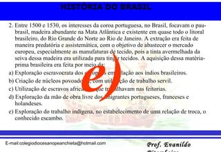 2. Entre 1500 e 1530, os interesses da coroa portuguesa, no Brasil, focavam o pau-brasil, madeira abundante na Mata Atlântica e existente em quase todo o litoral brasileiro, do Rio Grande do Norte ao Rio de Janeiro. A extração era feita de maneira predatória e assistemática, com o objetivo de abastecer o mercado europeu, especialmente as manufaturas de tecido, pois a tinta avermelhada da seiva dessa madeira era utilizada para tingir tecidos. A aquisição dessa matéria-prima brasileira era feita por meio da: a) Exploração escravocrata dos europeus em relação aos índios brasileiros. b) Criação de núcleos povoadores, com utilização de trabalho servil. c) Utilização de escravos africanos, que trabalhavam nas feitorias. d) Exploração da mão de obra livre dos imigrantes portugueses, franceses e holandeses. e) Exploração do trabalho indígena, no estabelecimento de uma relação de troca, o conhecido escambo. e) 