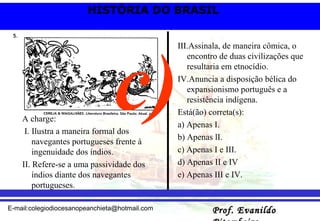 A charge: I. Ilustra a maneira formal dos navegantes portugueses frente à ingenuidade dos índios. II. Refere-se a uma passividade dos índios diante dos navegantes portugueses. III.Assinala, de maneira cômica, o encontro de duas civilizações que resultaria em etnocídio. IV.Anuncia a disposição bélica do expansionismo português e a resistência indígena. Está(ão) correta(s): a) Apenas I. b) Apenas lI. c) Apenas I e III. d) Apenas II e IV  e) Apenas III e IV. c) 