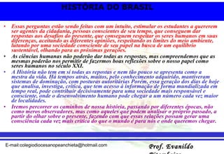Essas perguntas estão sendo feitas com um intuito, estimular os estudantes a quererem ser agentes da cidadania, pessoas conscientes de seu tempo, que conseguem dar respostas aos desafios do presente, que conseguem respeitar os seres humanos em suas diferenças, aceitando as diferentes opiniões, respeitando os limites do meio ambiente, lutando por uma sociedade consciente de seu papel na busca de um equilíbrio sustentável, olhando para as próximas gerações. As ciências humanas não poderão dar todas as respostas, mas compreendemos que as mesmas poderão nos permitir de fazermos boas reflexões sobre o nosso papel como seres humanos no século XXI. A História não tem em si todas as repostas e nem tão pouco se apresenta como a mestra da vida. Há tempos atrás, muitos, pelo conhecimento adquirido, mantiveram sistemas de dominação, com posturas autoritárias Porém, essa geração dos dias de hoje que analisa, investiga, critica, que tem acesso à informação de forma mundializada em tempo real, pode contribuir decisivamente para uma sociedade mais responsável e consciente, onde o desenvolvimento humano pode chegar a um número cada vez maior de localidades. Iremos percorrer os caminhos de nossa história, passando por diferentes épocas, não como meros observadores, mas como aqueles que podem analisar o próprio passado, a partir do olhar sobre o presente, fazendo com que essas relações possam gerar uma consciência cada vez mais crítica do que o mundo é para nós e onde queremos chegar. 