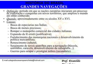 Definição : período em que as nações européias iniciaram um processo de exploração e conquistas em novos territórios, que ampliou o mundo até então conhecido. Quando:  aproximadamente entre os séculos XV e XVI. Causas:   Busca de especiarias nas Índias;  Busca de metais preciosos; Romper o monopólio comercial das cidades italianas;  Expansão da fé cristã (justificativa);  Fortalecimento das monarquias nacionais e desenvolvimento da política mercantilista; Renascimento cultural; Surgimento de novos aparelhos para a navegação (bússola, astrolábio, caravela, desenvolvimento da cartografia...);  Guerras para ocupar e prestigiar nobres (secundário).  GRANDES NAVEGAÇÕES 