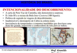 INTENCIONALIDADE DO DESCOBRIMENTO: A carta de Pero Vaz de Caminha, não demonstrava surpresa; D. João III e a recusa da Bula  Inter Coetera  (100 léguas); Política de segredo às viagens de descobrimento; Inadmissível o desrespeito de Cabra as ordens reais; Inexistência de tempestades e correntes marítimas que desviasse uma frota tão grande, experiente e conhecedora da rota para as ìndias; 