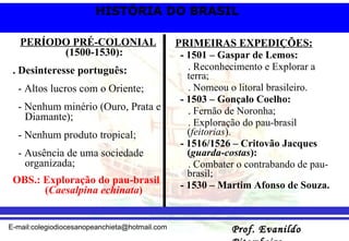 PERÍODO PRÉ-COLONIAL  (1500-1530): . Desinteresse português: - Altos lucros com o Oriente; - Nenhum minério (Ouro, Prata e Diamante);  - Nenhum produto tropical; - Ausência de uma sociedade organizada; OBS.: Exploração do pau-brasil  ( Caesalpina echinata ) PRIMEIRAS EXPEDIÇÕES: - 1501 – Gaspar de Lemos: . Reconhecimento e Explorar a terra; . Nomeou o litoral brasileiro. - 1503 – Gonçalo Coelho: . Fernão de Noronha; . Exploração do pau-brasil ( feitorias ). - 1516/1526 – Critovão Jacques ( guarda-costas ): . Combater o contrabando de pau-brasil; - 1530 – Martim Afonso de Souza. 