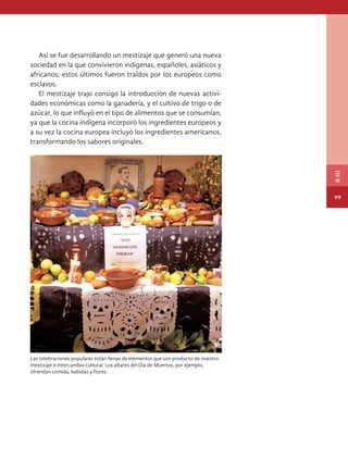 Así se fue desarrollando un mestizaje que generó una nueva
sociedad en la que convivieron indígenas, españoles, asiáticos y
africanos; estos últimos fueron traídos por los europeos como
esclavos.
El mestizaje trajo consigo la introducción de nuevas activi-
dades económicas como la ganadería, y el cultivo de trigo o de
azúcar, lo que influyó en el tipo de alimentos que se consumían,
ya que la cocina indígena incorporó los ingredientes europeos y
a su vez la cocina europea incluyó los ingredientes americanos,
transformando los sabores originales.
Las celebraciones populares están llenas de elementos que son producto de nuestro
mestizaje e intercambio cultural. Los altares del día de muertos, por ejemplo,
ofrendan comida, bebidas y flores.
99
B
III
HISTORIA.indb 99 07/10/15 11:48
 