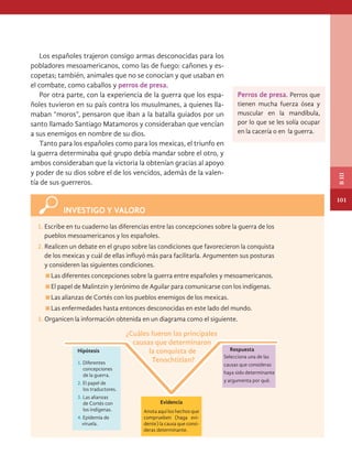 1. Escribe en tu cuaderno las diferencias entre las concepciones sobre la guerra de los
pueblos mesoamericanos y los españoles.
2. Realicen un debate en el grupo sobre las condiciones que favorecieron la conquista
de los mexicas y cuál de ellas influyó más para facilitarla. Argumenten sus posturas
INVESTIGO Y VALORO
Los españoles trajeron consigo armas desconocidas para los
pobladores mesoamericanos, como las de fuego: cañones y es-
copetas; también, animales que no se conocían y que usaban en
el combate, como caballos y perros de presa.
Por otra parte, con la experiencia de la guerra que los espa-
ñoles tuvieron en su país contra los musulmanes, a quienes lla-
maban “moros”, pensaron que iban a la batalla guiados por un
santo llamado Santiago Matamoros y consideraban que vencían
a sus enemigos en nombre de su dios.
Tanto para los españoles como para los mexicas, el triunfo en
la guerra determinaba qué grupo debía mandar sobre el otro, y
ambos consideraban que la victoria la obtenían gracias al apoyo
y poder de su dios sobre el de los vencidos, además de la valen-
tía de sus guerreros.
¿Cuáles fueron las principales
causas que determinaron
la conquista de
Tenochtitlan?
Respuesta
Hipótesis
1. Diferentes
concepciones
de la guerra.
2. El papel de
los traductores.
3. Las alianzas
de Cortés con
los indígenas.
4. Epidemia de
viruela.
Selecciona una de las
causas que consideras
haya sido determinante
y argumenta por qué.
Evidencia
Anota aquí los hechos que
comprueben (haga evi-
dente) la causa que consi-
deras determinante.
y consideren las siguientes condiciones.
Las diferentes concepciones sobre la guerra entre españoles y mesoamericanos.
El papel de Malintzin y Jerónimo de Aguilar para comunicarse con los indígenas.
Las alianzas de Cortés con los pueblos enemigos de los mexicas.
Las enfermedades hasta entonces desconocidas en este lado del mundo.
3. Organicen la información obtenida en un diagrama como el siguiente.
Perros de presa. Perros que
tienen mucha fuerza ósea y
muscular en la mandíbula,
por lo que se les solía ocupar
en la cacería o en la guerra.
101
B
III
HISTORIA.indb 101 07/10/15 11:48
 
