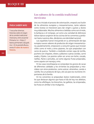 BLOQUE III
102
Los sabores de la comida tradicional
mexicana
Una vez iniciado el proceso de colonización, empezó una fusión
de los alimentos europeos y mesoamericanos, tanto sabores
como recetas se mezclaron para dar origen a guisos y dulces
muy elaborados. Muchos alimentos o bebidas como son el mole,
la barbacoa o el rompope, así como una variedad de deliciosos
dulces típicos surgieron de las cocinas de los conventos y perdu-
ran hasta nuestros días, dándonos una identidad nacional.
Los españoles fueron incluyendo en su alimentación de tipo
europea nuevos sabores de productos de origen mesoamerica-
no; paulatinamente, empezaron a consumir guisos que incluían
chiles como el mole y otros pipianes, los que preparaban con
carne de puerco. También a mediodía comían sopa de tortilla,
puchero con chayotes, elotes y plátanos o peras cocidas, carne
asada y frijoles. Los postres solían ser arroz con leche, cocada,
natillas, flanes o jericallas, así como algunas frutas preparadas,
como zapote con naranja y vino.
En las casas novohispanas se compraban los granos de cacao
de diferentes calidades y los sirvientes las preparaban y mez-
claban con otros productos, como azúcar, almendras, canela o
vainilla. Era un producto de lujo y de uso para las reuniones im-
portantes de la familia.
En los conventos se preparaban dulces tradicionales, entre
los que destacan algunos que hasta el día de hoy nos deleitan,
como los alfeñiques, los bizcochos, las galletas, las empanadas,
las frutas en almíbar o los muéganos.
PARA SABER MÁS
Y escuchar diversas
historias sobre el origen
de la comida tradicional
mexicana, entra al portal
Primaria tic: <http://
basica.primariatic.sep.gob.
mx>. En la pestaña Busca,
anota El sabor de nuestra
historia.
HIST-4-P-076-107-CDMX.indd 102 13/12/16 17:16
 