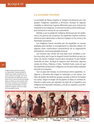 La sociedad virreinal
La sociedad de Nueva España se integró inicialmente por tres
grupos: indígenas, españoles y africanos. Aunque en algunas
ciudades se destinaron lugares diferentes para que vivieran los
españoles y los indígenas, la convivencia diaria entre ambos gru-
pos favoreció la mezcla de sus costumbres.
Debido a que la población indígena disminuyó por las epide-
mias y las guerras de conquista, los españoles trajeron esclavos
africanos para destinarlos a diversos trabajos en las minas y las
haciendas azucareras.
Los indígenas fueron reunidos por los españoles en nuevos
poblados para facilitar su evangelización y cobrarles tributo. En
algunos casos, mantuvieron características de su organización
prehispánica, como la propiedad comunal.
Los esclavos que venían de muy lejos eran vendidos a cos-
tos muy altos, por lo que la mayoría fueron hombres ya que sus
amos los hacían trabajar mucho para recuperar lo que habían
invertido en ellos. Aunque la mayoría eran africanos, algunos
venían de China, Filipinas o India. También hubo casos en que
los españoles esclavizaron indígenas con los que habían peleado
durante la Conquista.
Con el paso del tiempo, la convivencia entre españoles, in-
dígenas y africanos dio origen al mestizaje y a las castas. Los
hijos de padres de distintos grupos sociales y étnicos formaban
las castas. Según el origen de los padres se daba un nombre di-
ferente a cada casta; por ejemplo, los hijos de un español y una
indígena eran llamados mestizos, y los de un español y una afri-
cana, mulatos.
El Museo Nacional del Virreinato,
en Tepotzotlán, Estado de México,
exhibe este cuadro, pintado por un
autor anónimo en el siglo xviii, en el
que representó las diferentes castas.
Cada una es como el retrato de aquella
gente; al observar cómo vestían, qué
alimentos, utensilios e instrumentos
musicales se relacionaban con ellos,
podemos imaginar cuál era su lugar
en la sociedad virreinal.
BLOQUE IV
118
HIST-4-P-108-153.indd 118 22/08/17 15:59
 