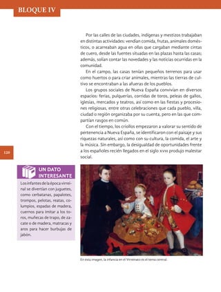 Por las calles de las ciudades, indígenas y mestizos trabajaban
en distintas actividades: vendían comida, frutas, animales domés-
ticos, o acarreaban agua en ollas que cargaban mediante cintas
de cuero, desde las fuentes situadas en las plazas hasta las casas;
además, solían contar las novedades y las noticias ocurridas en la
comunidad.
En el campo, las casas tenían pequeños terrenos para usar
como huertos o para criar animales, mientras las tierras de cul-
tivo se encontraban a las afueras de los pueblos.
Los grupos sociales de Nueva España convivían en diversos
espacios: ferias, pulquerías, corridas de toros, peleas de gallos,
iglesias, mercados y teatros, así como en las fiestas y procesio-
nes religiosas, entre otras celebraciones que cada pueblo, villa,
ciudad o región organizaba por su cuenta, pero en las que com-
partían rasgos en común.
Con el tiempo, los criollos empezaron a valorar su sentido de
pertenencia a Nueva España, se identificaron con el paisaje y sus
riquezas naturales, así como con su cultura, la comida, el arte y
la música. Sin embargo, la desigualdad de oportunidades frente
a los españoles recién llegados en el siglo xviii produjo malestar
social.
En esta imagen, la infancia en el Virreinato es el tema central.
UN DATO
INTERESANTE
Losinfantesdelaépocavirrei-
nal se divertían con juguetes,
como cerbatanas, papalotes,
trompos, pelotas, reatas, co-
lumpios, espadas de madera,
cuernos para imitar a los to-
ros, muñecas de trapo, de za-
cate o de madera, matracas y
aros para hacer burbujas de
jabón.
BLOQUE IV
120
HIST-4-P-108-153.indd 120 17/12/15 15:32
 