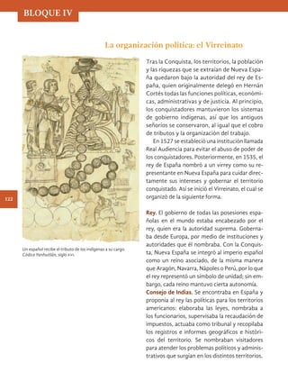 La organización política: el Virreinato
Tras la Conquista, los territorios, la población
y las riquezas que se extraían de Nueva Espa-
ña quedaron bajo la autoridad del rey de Es-
paña, quien originalmente delegó en Hernán
Cortés todas las funciones políticas, económi-
cas, administrativas y de justicia. Al principio,
los conquistadores mantuvieron los sistemas
de gobierno indígenas, así que los antiguos
señoríos se conservaron, al igual que el cobro
de tributos y la organización del trabajo.
En 1527 se estableció una institución llamada
Real Audiencia para evitar el abuso de poder de
los conquistadores. Posteriormente, en 1535, el
rey de España nombró a un virrey como su re-
presentante en Nueva España para cuidar direc-
tamente sus intereses y gobernar el territorio
conquistado. Así se inició el Virreinato, el cual se
organizó de la siguiente forma.
Rey. El gobierno de todas las posesiones espa-
ñolas en el mundo estaba encabezado por el
rey, quien era la autoridad suprema. Goberna-
ba desde Europa, por medio de instituciones y
autoridades que él nombraba. Con la Conquis-
ta, Nueva España se integró al imperio español
como un reino asociado, de la misma manera
que Aragón, Navarra, Nápoles o Perú, por lo que
el rey representó un símbolo de unidad; sin em-
bargo, cada reino mantuvo cierta autonomía.
Consejo de Indias. Se encontraba en España y
proponía al rey las políticas para los territorios
americanos: elaboraba las leyes, nombraba a
los funcionarios, supervisaba la recaudación de
impuestos, actuaba como tribunal y recopilaba
los registros e informes geográficos e históri-
cos del territorio. Se nombraban visitadores
para atender los problemas políticos y adminis-
trativos que surgían en los distintos territorios.
Un español recibe el tributo de los indígenas a su cargo.
Códice Yanhuitlán, siglo xvi.
BLOQUE IV
122
HIST-4-P-108-153.indd 122 11/01/19 14:37
 