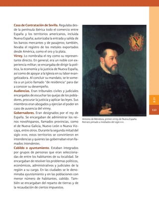 Casa de Contratación de Sevilla. Regulaba des-
de la península ibérica todo el comercio entre
España y los territorios americanos, incluida
Nueva España; autorizaba la entrada y salida de
los barcos mercantes y de pasajeros; también,
llevaba el registro de los metales exportados
desde América, como el oro y la plata.
Virrey. Lo nombraba el rey como su represen-
tante directo. En general, era un noble con ex-
periencia militar; se encargaba de dirigir la polí-
tica, la economía y la justicia de Nueva España,
así como de apoyar a la Iglesia en su labor evan-
gelizadora. Al concluir su mandato, se le some-
tía a un juicio llamado “de residencia” para dar
a conocer su desempeño.
Audiencias. Eran tribunales civiles y judiciales
encargados de escuchar las quejas de los pobla-
dores, procurar la justicia y aplicar las leyes. Sus
miembros eran abogados y ejercían el poder en
caso de ausencia del virrey.
Gobernadores. Eran designados por el rey de
España. Se encargaban de administrar los rei-
nos novohispanos, llamados provincias, como
el de Nueva Galicia, Nuevo León o Nueva Viz-
caya, entre otros. Durante la segunda mitad del
siglo xviii, estos territorios se convirtieron en
intendencias y quienes las gobernaban eran lla-
mados intendentes.
Cabildo o ayuntamiento. Estaban integrados
por grupos de personas que eran selecciona-
das de entre los habitantes de su localidad. Se
encargaban de resolver los problemas políticos,
económicos, administrativos y judiciales de la
región a su cargo. En las ciudades se le deno-
minaba ayuntamiento y en las poblaciones con
menor número de habitantes, cabildo. Tam-
bién se encargaban del reparto de tierras y de
la recaudación de ciertos impuestos.
Antonio de Mendoza, primer virrey de Nueva España.
Retrato pintado a mediados del siglo xvi.
123
B
IV
HIST-4-P-108-153.indd 123 22/08/17 15:53
 