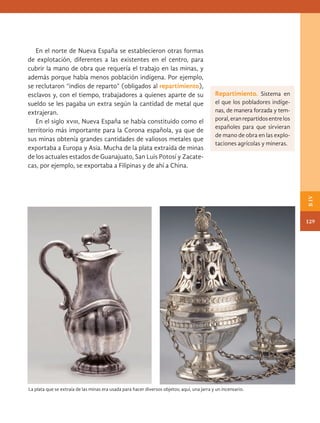 En el norte de Nueva España se establecieron otras formas
de explotación, diferentes a las existentes en el centro, para
cubrir la mano de obra que requería el trabajo en las minas, y
además porque había menos población indígena. Por ejemplo,
se reclutaron “indios de reparto” (obligados al repartimiento),
esclavos y, con el tiempo, trabajadores a quienes aparte de su
sueldo se les pagaba un extra según la cantidad de metal que
extrajeran.
En el siglo xviii, Nueva España se había constituido como el
territorio más importante para la Corona española, ya que de
sus minas obtenía grandes cantidades de valiosos metales que
exportaba a Europa y Asia. Mucha de la plata extraída de minas
de los actuales estados de Guanajuato, San Luis Potosí y Zacate-
cas, por ejemplo, se exportaba a Filipinas y de ahí a China.
La plata que se extraía de las minas era usada para hacer diversos objetos; aquí, una jarra y un incensario.
Repartimiento. Sistema en
el que los pobladores indíge-
nas, de manera forzada y tem-
poral,eranrepartidosentrelos
españoles para que sirvieran
de mano de obra en las explo-
taciones agrícolas y mineras.
129
B
IV
HIST-4-P-108-153.indd 129 24/08/17 14:29
 