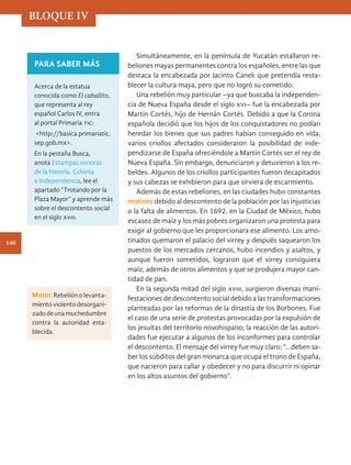 Simultáneamente, en la península de Yucatán estallaron re-
beliones mayas permanentes contra los españoles, entre las que
destaca la encabezada por Jacinto Canek que pretendía resta-
blecer la cultura maya, pero que no logró su cometido.
Una rebelión muy particular –ya que buscaba la independen-
cia de Nueva España desde el siglo xvi– fue la encabezada por
Martín Cortés, hijo de Hernán Cortés. Debido a que la Corona
española decidió que los hijos de los conquistadores no podían
heredar los bienes que sus padres habían conseguido en vida,
varios criollos afectados consideraron la posibilidad de inde-
pendizarse de España ofreciéndole a Martín Cortés ser el rey de
Nueva España. Sin embargo, denunciaron y detuvieron a los re-
beldes. Algunos de los criollos participantes fueron decapitados
y sus cabezas se exhibieron para que sirviera de escarmiento.
Además de estas rebeliones, en las ciudades hubo constantes
motines debido al descontento de la población por las injusticias
o la falta de alimentos. En 1692, en la Ciudad de México, hubo
escasez de maíz y los más pobres organizaron una protesta para
exigir al gobierno que les proporcionara ese alimento. Los amo-
tinados quemaron el palacio del virrey y después saquearon los
puestos de los mercados cercanos, hubo incendios y asaltos, y
aunque fueron sometidos, lograron que el virrey consiguiera
maíz, además de otros alimentos y que se produjera mayor can-
tidad de pan.
En la segunda mitad del siglo xviii, surgieron diversas mani-
festaciones de descontento social debido a las transformaciones
planteadas por las reformas de la dinastía de los Borbones. Fue
el caso de una serie de protestas provocadas por la expulsión de
los jesuitas del territorio novohispano; la reacción de las autori-
dades fue ejecutar a algunos de los inconformes para controlar
el descontento. El mensaje del virrey fue muy claro: “…deben sa-
ber los súbditos del gran monarca que ocupa el trono de España,
que nacieron para callar y obedecer y no para discurrir ni opinar
en los altos asuntos del gobierno”.
PARA SABER MÁS
Acerca de la estatua
conocida como El caballito,
que representa al rey
español Carlos IV, entra
al portal Primaria tic:
<http://basica.primariatic.
sep.gob.mx>.
En la pestaña Busca,
anota Estampas sonoras
de la historia. Colonia
e Independencia, lee el
apartado “Trotando por la
Plaza Mayor” y aprende más
sobre el descontento social
en el siglo xviii.
Motín. Rebelión o levanta-
mientoviolentodesorgani-
zadodeunamuchedumbre
contra la autoridad esta-
blecida.
BLOQUE IV
140
HIST-4-P-108-153.indd 140 10/08/17 10:34
 