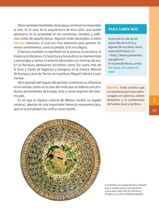 Otros ejemplos heredados de la época virreinal corresponden
al arte. Es el caso de la arquitectura de esos años, que puede
apreciarse en la actualidad en los conventos, templos y edifi-
cios civiles de aquella época. Algunos están decorados al estilo
­
barroco mexicano, el cual era muy expresivo para generar di-
versos sentimientos, como la piedad, la fe o la alegría.
El barroco también se manifestó en la pintura, la escultura, la
música y la literatura. En la pintura y la escultura se representaba
a personajes y santos ricamente decorados con láminas de oro.
En la literatura destacaron escritores como Sor Juana Inés de
la Cruz y Carlos de Sigüenza y Góngora; en la música, Manuel
de Sumaya y José de Torres; en la pintura, Miguel Cabrera y Juan
Correa.
Otro ejemplo del legado del periodo virreinal es su influencia
en la comida, como es el caso del mole que se elabora con pro-
ductos provenientes de Europa, Asia y varias regiones de nues-
tro país.
Es así que la riqueza cultural de México recibió un legado
virreinal, además de una importante herencia mesoamericana,
que en la actualidad nos unifica como nación.
PARA SABER MÁS
Acerca de la vida de Sor
Juana Inés de la Cruz y
algunas de sus obras, entra
al portal Primaria tic:
<http://basica.primariatic.
sep.gob.mx>.
En la pestaña Busca, anota
Sor Juana ¿Te cuento mi
vida?
Los lebrillos son vasijas de barro vidriado
que se usaban para el aseo personal
o para lavar ropa. Éste fue hecho en
el siglo xviii y tiene múltiples detalles.
Barroco. Estilo artístico que
secaracterizaporestarsobre-
cargado con adornos, colores
llamativos y la combinación
de fuertes luces y sombras.
143
B
IV
HIST-4-P-108-153.indd 143 23/08/17 09:53
 