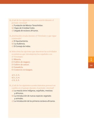 2. ¿Cuál de los siguientes sucesos ocurrió durante el
periodo virreinal?
a) Fundación de México-Tenochtitlan.
b) Viajes de Cristóbal Colón.
c) Llegada de esclavos africanos.
3. ¿Institución creada durante el Virreinato y que sigue
existiendo?
a) El Ayuntamiento.
b) La Audiencia.
c) El Consejo de Indias.
4. Selecciona las opciones que muestran las actividades
económicas que introdujeron los españoles con
el Virreinato:
		
1) Minería.
		
2) Cultivo de maguey.
		
3) Cultivo de azúcar.
		
4) Ganadería.
		
5) Comercio en tianguis.
a) 1, 2, 5.
b) 1, 3, 4.
c) 2, 3, 5.
5. ¿Cuál de los siguientes acontecimientos provocó un
cambio en el paisaje durante el periodo virreinal?
a) La mezcla entre indígenas, españoles, mestizos
y africanos.
b) La introducción de nuevas especies vegetales
y animales.
c) La introducción de los primeros esclavos africanos.
153
B
IV
HISTORIA.indb 153 07/10/15 11:49
 