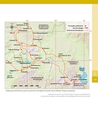 Hidalgo partió de Dolores y pasó por Atotonilco, San Miguel el Grande (hoy de Allende), Celaya y Guanajuato.
Elaborado con base en: Juan Ortiz Escamilla, “La guerra de independencia”,
en Gran historia de México ilustrada, México, Planeta DeAgostini-Conaculta-inah, 2001.
0 10 100 km
21°
20°
99°
101° 100°
INTENDENCIA
DE SANTA FE DE
GUANAJUATO
INTENDENCIA DE
MICHOACÁN
INTENDENCIA
DE MÉXICO
Lago de
Pátzcuaro
Lago de Cuitzeo
Lago de
Texcoco
Dolores
Septiembre de 1810
Cuajimalpa
Temoaya
Maravatío
Jiquipilco
Toluca
Nevado de Toluca
Amealco
Chamacuero
Celaya
Salvatierra
Acámbaro
Indaparapeo
Zinapécuaro
Charo
Valladolid
Itzitácuaro
Tlazazalca
Uriangato
Cuitzeo
Valle de Santiago
Salamanca
Irapuato
Silao
Atotonilco
Guanajuato
San Miguel el Grande
Ciudad
de México
Aculco
Noviembre de 1810
Monte de las Cruces
Octubre de 1810
Principales poblaciones
Ruta de Hidalgo
Límite de las Intendencias
157
B
V
HISTORIA.indb 157 07/10/15 11:49
 
