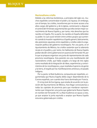 BLOQUE V
Nacionalismo criollo
Debido a las reformas borbónicas, a principios del siglo xix, mu-
chos españoles concentraban el poder y la riqueza; sin embargo,
con el tiempo, los criollos, inconformes por no tener acceso a los
altos cargos del gobierno y de la Iglesia, comenzaron a disputar
el control del Virreinato argumentando que ellos tenían mejor co-
nocimiento de Nueva España y, por tanto, más derechos que los
nacidos en España. Por su parte, los nacidos en España defendían
su poder, lo cual causó tensión entre ambos grupos que aumen-
tó cuando la invasión napoleónica a España generó, básicamente,
dos posiciones opuestas entre españoles y criollos sobre la orga-
nización política del gobierno novohispano. Por una parte, en el
Ayuntamiento de México, los criollos sostenían que la soberanía
recaía en el pueblo y, por tanto, los habitantes de Nueva España
podían decidir cómo gobernarse en ausencia de Fernando VII, por
lo que se propuso organizar una junta de representantes de cada
provincia novohispana. Esta posición era una manifestación del
nacionalismo criollo, que había surgido a lo largo de tres siglos
como resultado de la integración de ideas, experiencias y conoci-
mientos de los novohispanos, y que resaltaba el aprecio a la gente
y la tierra, el orgullo por las manifestaciones artísticas y el pasado
indígena.
Por su parte, la Real Audiencia, compuesta por españoles, ar-
gumentaba que Nueva España debía seguir dependiendo de la
Corona española, aun cuando ésta fuera dominada por Francia.
El virrey José de Iturrigaray, que estaba de acuerdo con la po-
sición del Ayuntamiento de México, hizo llegar convocatorias a
todas las capitales de provincia para que mandaran represen-
tantes que integrarían una junta que gobernaría Nueva España
en nombre de Fernando VII. La Real Audiencia se opuso a esto,
ya que aceptar la junta equivalía a aceptar que Nueva España
estuviera gobernada por criollos.
164
HISTORIA.indb 164 07/10/15 11:49
 