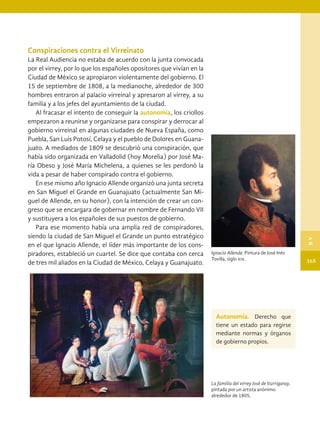 Conspiraciones contra el Virreinato
La Real Audiencia no estaba de acuerdo con la junta convocada
por el virrey, por lo que los españoles opositores que vivían en la
Ciudad de México se apropiaron violentamente del gobierno. El
15 de septiembre de 1808, a la medianoche, alrededor de 300
hombres entraron al palacio virreinal y apresaron al virrey, a su
familia y a los jefes del ayuntamiento de la ciudad.
Al fracasar el intento de conseguir la autonomía, los criollos
empezaron a reunirse y organizarse para conspirar y derrocar al
gobierno virreinal en algunas ciudades de Nueva España, como
Puebla, San Luis Potosí, Celaya y el pueblo de Dolores en Guana-
juato. A mediados de 1809 se descubrió una conspiración, que
había sido organizada en Valladolid (hoy Morelia) por José Ma-
ría Obeso y José María Michelena, a quienes se les perdonó la
vida a pesar de haber conspirado contra el gobierno.
En ese mismo año Ignacio Allende organizó una junta secreta
en San Miguel el Grande en Guanajuato (actualmente San Mi-
guel de Allende, en su honor), con la intención de crear un con-
greso que se encargara de gobernar en nombre de Fernando VII
y sustituyera a los españoles de sus puestos de gobierno.
Para ese momento había una amplia red de conspiradores,
siendo la ciudad de San Miguel el Grande un punto estratégico
en el que Ignacio Allende, el líder más importante de los cons-
piradores, estableció un cuartel. Se dice que contaba con cerca
de tres mil aliados en la Ciudad de México, Celaya y Guanajuato.
La familia del virrey José de Iturrigaray,
pintada por un artista anónimo
alrededor de 1805.
Ignacio Allende. Pintura de José Inés
Tovilla, siglo xix.
Autonomía. Derecho que
tiene un estado para regirse
mediante normas y órganos
de gobierno propios.
165
B
V
HIST-4-P-154-192.indd 165 23/08/17 10:27
 