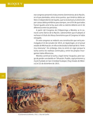 BLOQUE V
ese congreso presentó el documento Sentimientos de la Nación,
en el que planteaba, entre otros puntos, que América debía ser
libre e independiente de España, que la esclavitud y la distinción
por castas debía prohibirse para siempre, con el fin de que todos
fueran iguales ante la ley, pues sólo su talento debería servir de
diferencia entre las personas.
A partir del Congreso de Chilpancingo a Morelos se le co-
noció como Siervo de la Nación, sobrenombre que él adoptó al
rechazar el título de Alteza Serenísima que el Congreso le había
otorgado.
En este congreso se redactó una constitución que sería pro-
mulgada el 22 de octubre de 1814, en Apatzingán, en el actual
estado de Michoacán; en ella se declaraba la libertad de la “Amé-
rica mexicana”. Sin embargo, ésta no entró en vigor porque la
lucha contra los realistas continuaba y entre los propios insur-
gentes había diferencias.
Morelos continuó la lucha y logró tomar Acapulco, pero lue-
go de perder una batalla en Tehuacán, Puebla, cayó prisionero y
murió fusilado en San Cristóbal Ecatepec (hoy Estado de Méxi-
co) el 22 de diciembre de 1815.
El fusilamiento de Morelos, 1910, J. Díaz del Castillo.
172
HIST-4-P-154-192.indd 172 18/12/15 11:53
 