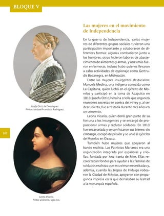 BLOQUE V
Las mujeres en el movimiento
de Independencia
En la guerra de Independencia, varias muje-
res de diferentes grupos sociales tuvieron una
participación importante y colaboraron de di-
ferentes formas: algunas combatieron junto a
los hombres, otras hicieron labores de abaste-
cimiento de alimentos y armas, y unas más fue-
ron enfermeras; incluso hubo quienes llevaron
a cabo actividades de espionaje como Gertru-
dis Bocanegra, en Michoacán.
Entre las mujeres insurgentes destacaron:
Manuela Medina, una indígena conocida como
La Capitana, quien luchó en el ejército de Mo-
relos y participó en la toma de Acapulco en
1813; Josefa Ortiz, heroína criolla que organizó
reuniones secretas en contra del virrey y, al ser
descubierta, fue arrestada durante tres años en
un convento.
Leona Vicario, quien donó gran parte de su
fortuna a los insurgentes y se encargó de pro-
porcionar armas y reclutar soldados. En 1813
fue encarcelada y se confiscaron sus bienes; sin
embargo, escapó de prisión y se unió al ejército
de Morelos en Oaxaca.
También hubo mujeres que apoyaron al
bando realista. Las Patriotas Marianas era una
organización integrada por españolas y crio-
llas, fundada por Ana Iraeta de Mier. Ellas re-
colectaban fondos para ayudar a las familias de
soldados realistas que estuvieran necesitadas y,
además, cuando las tropas de Hidalgo rodea-
ron la Ciudad de México, apoyaron con propa-
ganda impresa en la que declaraban su lealtad
a la monarquía española.
Josefa Ortiz de Domínguez.
Pintura de José Francisco Rodríguez.
Leona Vicario.
Pintor anónimo, siglo xix.
182
HIST-4-P-154-192.indd 182 24/08/17 10:28
 