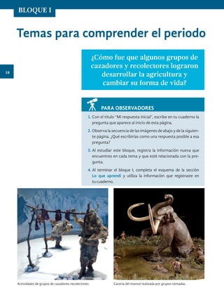 Temas para comprender el periodo
¿Cómo fue que algunos grupos de
cazadores y recolectores lograron
desarrollar la agricultura y
cambiar su forma de vida?
PARA OBSERVADORES
1.	Con el título “Mi respuesta inicial”, escribe en tu cuaderno la
pregunta que aparece al inicio de esta página.
2.	Observa la secuencia de las imágenes de abajo y de la siguien-
te página. ¿Qué escribirías como una respuesta posible a esa
pregunta?
3.	Al estudiar este bloque, registra la información nueva que
encuentres en cada tema y que esté relacionada con la pre-
gunta.
4.	Al terminar el bloque I, completa el esquema de la sección
Lo que aprendí y utiliza la información que registraste en
tu cuaderno.
Cacería del mamut realizada por grupos nómadas.
Actividades de grupos de cazadores-recolectores.
18
BLOQUE I
HIST-4-P-001-035.indd 18 08/08/17 12:50
 