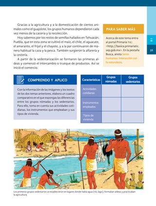 Actividades
cotidianas
Grupos
nómadas
Características
Grupos
sedentarios
COMPRENDO Y APLICO
Con la información de las imágenes y los textos
de los dos temas anteriores, elabora un cuadro
comparativo en el que expongas las diferencias
entre los grupos nómadas y los sedentarios.
Para ello, toma en cuenta sus actividades coti-
dianas, los instrumentos que empleaban y sus
tipos de vivienda.
Los primeros grupos sedentarios se establecieron en lugares donde había agua (río, lago), formaban aldeas y practicaban
la agricultura.
PARA SABER MÁS
Acerca de este tema entra
al portal Primaria tic:
<http://basica.primariatic.
sep.gob.mx>. En la pestaña
Busca, anota Seres
humanos: interacción con
la naturaleza.
Instrumentos
empleados
Tipos de
vivienda
Gracias a la agricultura y a la domesticación de ciertos ani-
males como el guajolote, los grupos humanos dependieron cada
vez menos de la cacería y la recolección.
Hoy sabemos por los restos de semillas hallados en Tehuacán,
Puebla, que en esta zona se cultivó el maíz, el chile, el aguacate,
el amaranto, el frijol y el chayote, y a la par continuaron de ma-
nera habitual la caza y la pesca. También surgieron la alfarería y
la cestería.
A partir de la sedentarización se formaron las primeras al-
deas y comenzó el intercambio o trueque de productos. Así se
inició el comercio.
25
B
I
HIST-4-P-001-035.indd 25 11/01/19 17:00
 