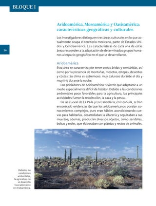 Aridoamérica, Mesoamérica y Oasisamérica:
características geográficas y culturales
Los investigadores distinguen tres áreas culturales en lo que ac-
tualmente ocupa el territorio mexicano, parte de Estados Uni-
dos y Centroamérica. Las características de cada una de estas
áreas responden a la adaptación de determinados grupos huma-
nos al espacio geográfico en el que se desarrollaron.
Aridoamérica
Esta área se caracteriza por tener zonas áridas y semiáridas, así
como por la presencia de montañas, mesetas, estepas, desiertos
y costas. Su clima es extremoso: muy caluroso durante el día y
muy frío durante la noche.
Los pobladores de Aridoamérica tuvieron que adaptarse a un
medio especialmente difícil de habitar. Debido a las condiciones
ambientales poco favorables para la agricultura, las principales
actividades fueron la recolección, la caza y la pesca.
En las cuevas de La Paila y La Candelaria, en Coahuila, se han
encontrado evidencias de que los aridoamericanos poseían co-
nocimientos complejos, pues eran hábiles acondicionando cue-
vas para habitarlas, desarrollaban la alfarería y sepultaban a sus
muertos; además, producían diversos objetos, como sandalias,
bolsas y redes, que elaboraban con plantas y restos de animales.
Debido a las
condiciones
ambientales,
la agricultura no
se desarrolló
favorablemente
en Aridoamérica.
26
BLOQUE I
HISTORIA.indb 26 07/10/15 11:47
 