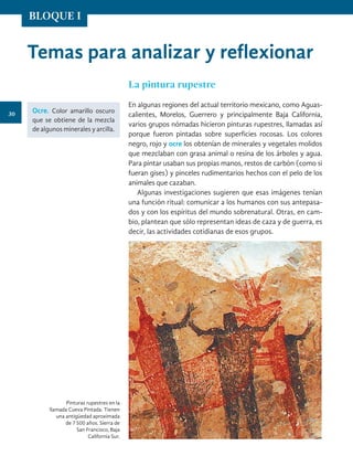 Temas para analizar y reflexionar
Pinturas rupestres en la
llamada Cueva Pintada. Tienen
una antigüedad aproximada
de 7 500 años. Sierra de
San Francisco, Baja
California Sur.
La pintura rupestre
En algunas regiones del actual territorio mexicano, como Aguas-
calientes, Morelos, Guerrero y principalmente Baja California,
varios grupos nómadas hicieron pinturas rupestres, llamadas así
porque fueron pintadas sobre superficies rocosas. Los colores
negro, rojo y ocre los obtenían de minerales y vegetales molidos
que mezclaban con grasa animal o resina de los árboles y agua.
Para pintar usaban sus propias manos, restos de carbón (como si
fueran gises) y pinceles rudimentarios hechos con el pelo de los
animales que cazaban.
Algunas investigaciones sugieren que esas imágenes tenían
una función ritual: comunicar a los humanos con sus antepasa-
dos y con los espíritus del mundo sobrenatural. Otras, en cam-
bio, plantean que sólo representan ideas de caza y de guerra, es
decir, las actividades cotidianas de esos grupos.
Ocre. Color amarillo oscuro
que se obtiene de la mezcla
de algunos minerales y arcilla.
30
BLOQUE I
HISTORIA.indb 30 07/10/15 11:47
 