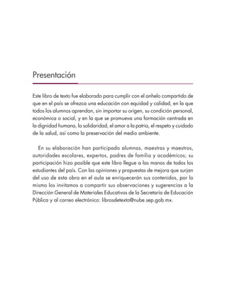 Presentación
Este libro de texto fue elaborado para cumplir con el anhelo compartido de
que en el país se ofrezca una educación con equidad y calidad, en la que
todos los alumnos aprendan, sin importar su origen, su condición personal,
económica o social, y en la que se promueva una formación centrada en
la dignidad humana, la solidaridad, el amor a la patria, el respeto y cuidado
de la salud, así como la preservación del medio ambiente.
En su elaboración han participado alumnos, maestras y maestros,
autoridades escolares, expertos, padres de familia y académicos; su
participación hizo posible que este libro llegue a las manos de todos los
estudiantes del país. Con las opiniones y propuestas de mejora que surjan
del uso de esta obra en el aula se enriquecerán sus contenidos, por lo
mismo los invitamos a compartir sus observaciones y sugerencias a la
Dirección General de Materiales Educativos de la Secretaría de Educación
Pública y al correo electrónico: librosdetexto@nube.sep.gob.mx.
ESPAÑOL-3-PRESENTACIÓN-02.indd 3 30/01/19 13:32
 