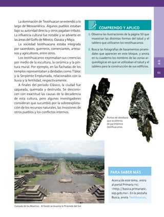 51
B
II
PARA SABER MÁS
1. Observa las ilustraciones de la página 50 que
muestran las distintas formas del talud y el
tablero que utilizaron los teotihuacanos.
2. Busca las fotografías de basamentos pirami-
dales que aparecen en este bloque, y anota
en tu cuaderno los nombres de las zonas ar-
queológicas en que se utilizaban el talud y el
tablero para la construcción de sus edificios.
Acerca de este tema, entra
al portal Primaria tic:
<http://basica.primariatic.
sep.gob.mx>. En la pestaña
Busca, anota Teotihuacan.
Calzada de los Muertos. Al fondo se levanta la Pirámide del Sol.
Puntas de obsidiana
que se obtenía
de yacimientos
teotihuacanos.
COMPRENDO Y APLICO
La dominación de Teotihuacan se extendió a lo
largo de Mesoamérica. Algunos pueblos estaban
bajo su autoridad directa y otros pagaban tributo.
La influencia cultural fue notable y se advierte en
las áreas del Golfo de México, Oaxaca y Maya.
La sociedad teotihuacana estaba integrada
por sacerdotes, guerreros, comerciantes, artesa-
nos y agricultores, entre otros.
Los teotihuacanos expresaban sus creencias
por medio de la escultura, la cerámica y la pin-
tura mural. Por ejemplo, en las fachadas de los
templos representaban a deidades como Tláloc
y la Serpiente Emplumada, relacionados con la
lluvia y la fertilidad, respectivamente.
A finales del periodo Clásico, la ciudad fue
saqueada, quemada y destruida. Se descono-
cen con exactitud las causas de la decadencia
de esta cultura, pero algunos investigadores
consideran que sucumbió por la sobreexplota-
ción de los recursos naturales, las invasiones de
otros pueblos y los conflictos internos.
HIST-4-P-036-075.indd 51 11/01/19 14:12
 