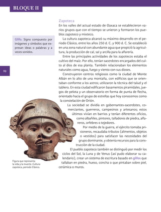 52
BLOQUE II
Figura que representa
la vida y la muerte. Cultura
zapoteca, periodo Clásico.
Zapoteca
En los valles del actual estado de Oaxaca se establecieron va-
rios grupos que con el tiempo se unieron y formaron los pue-
blos zapoteco y mixteco.
La cultura zapoteca alcanzó su máximo desarrollo en el pe-
riodo Clásico, entre los años 250 d. C. y 900 d. C. Se estableció
en una zona natural con abundante agua que propició la agricul-
tura, la producción de cal, sal y arcilla para la alfarería.
Entre las principales actividades de los zapotecos estaba el
cultivo del maíz. Por ello, tenían sacerdotes encargados del cul-
to al dios de esa planta. También relacionaban los elementos
naturales como agua, fuego y viento con sus dioses.
Construyeron centros religiosos como la ciudad de Monte
Albán en lo alto de una montaña, con edificios que se orien-
taban conforme a los astros; utilizaron la técnica del talud y el
tablero. En esta ciudad edificaron basamentos piramidales, jue-
gos de pelota y un observatorio en forma de punta de flecha,
orientado hacia el grupo de estrellas que hoy conocemos como
la constelación de Orión.
La sociedad se dividía en gobernantes-sacerdotes, co-
merciantes, guerreros, campesinos y artesanos; estos
últimos vivían en barrios y tenían diferentes oficios,
como albañiles, pintores, talladores de piedra, alfa-
reros, orfebres o tejedores.
Por medio de la guerra, el ejército tomaba pri-
sioneros, recaudaba tributos (alimentos, objetos
o vestidos) para satisfacer las necesidades del
grupo dominante, y obtenía recursos para la cons-
trucción de la ciudad.
El pueblo zapoteco también se distinguió por medir los
ciclos del Sol, la Luna y de Venus (así pudo elaborar su ca-
lendario), crear un sistema de escritura basado en glifos que
tallaban en piedra, hueso, concha o que pintaban sobre piel,
cerámica o muros.
Glifo. Signo compuesto por
imágenes y símbolos que ex-
presan ideas o palabras y a
veces sonidos.
HISTORIA.indb 52 07/10/15 11:48
 