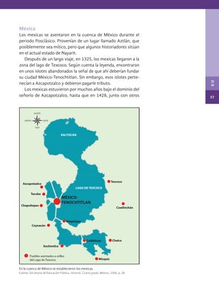57
B
II
Mexica
Los mexicas se asentaron en la cuenca de México durante el
periodo Posclásico. Provenían de un lugar llamado Aztlán, que
posiblemente sea mítico, pero que algunos historiadores sitúan
en el actual estado de Nayarit.
Después de un largo viaje, en 1325, los mexicas llegaron a la
zona del lago de Texcoco. Según cuenta la leyenda, encontraron
en unos islotes abandonados la señal de que ahí deberían fundar
su ciudad México-Tenochtitlan. Sin embargo, esos islotes perte-
necían a Azcapotzalco y debieron pagarle tributo.
Los mexicas estuvieron por muchos años bajo el dominio del
señorío de Azcapotzalco, hasta que en 1428, junto con otros
En la cuenca de México se establecieron los mexicas.
Fuente: Secretaría de Educación Pública, Historia. Cuarto grado, México, 2006, p. 28.
MÉXICO-
TENOCHTITLAN
Texcoco
Coatlinchán
LAGO DE TEXCOCO
Chalco
Mixquic
Cuitláhuac
Iztapalapa
Azcapotzalco
Xochimilco
Coyoacán
Chapultepec
Tacuba
XALTOCAN
Pueblos asentados a orillas
del Lago de Texcoco.
HISTORIA.indb 57 07/10/15 11:48
 