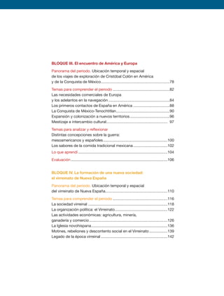 BLOQUE III. El encuentro de América y Europa
Panorama del periodo. Ubicación temporal y espacial
de los viajes de exploración de Cristóbal Colón en América
y de la Conquista de México.................................................................78
Temas para comprender el periodo......................................................82
Las necesidades comerciales de Europa
y los adelantos en la navegación..........................................................84
Los primeros contactos de España en América...................................88
La Conquista de México-Tenochtitlan...................................................90
Expansión y colonización a nuevos territorios......................................96
Mestizaje e intercambio cultural.......................................................... 97
Temas para analizar y reflexionar
Distintas concepciones sobre la guerra:
mesoamericanos y españoles.............................................................100
Los sabores de la comida tradicional mexicana.................................102
Lo que aprendí....................................................................................104
Evaluación...........................................................................................106
BLOQUE IV. La formación de una nueva sociedad:
el virreinato de Nueva España
Panorama del periodo. Ubicación temporal y espacial
del virreinato de Nueva España...........................................................110
Temas para comprender el periodo....................................................116
La sociedad virreinal...........................................................................118
La organización política: el Virreinato..................................................122
Las actividades económicas: agricultura, minería,
ganadería y comercio..........................................................................126
La Iglesia novohispana........................................................................136
Motines, rebeliones y descontento social en el Virreinato..................139
Legado de la época virreinal...............................................................142
HISTORIA.indb 5 07/10/15 11:47
 